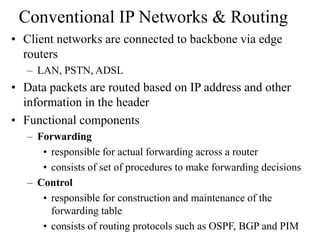Conventional IP Networks & Routing
• Client networks are connected to backbone via edge
routers
– LAN, PSTN, ADSL
• Data packets are routed based on IP address and other
information in the header
• Functional components
– Forwarding
• responsible for actual forwarding across a router
• consists of set of procedures to make forwarding decisions
– Control
• responsible for construction and maintenance of the
forwarding table
• consists of routing protocols such as OSPF, BGP and PIM
 