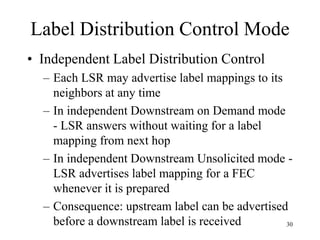 30
Label Distribution Control Mode
• Independent Label Distribution Control
– Each LSR may advertise label mappings to its
neighbors at any time
– In independent Downstream on Demand mode
- LSR answers without waiting for a label
mapping from next hop
– In independent Downstream Unsolicited mode -
LSR advertises label mapping for a FEC
whenever it is prepared
– Consequence: upstream label can be advertised
before a downstream label is received
 