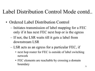 31
Label Distribution Control Mode contd..
• Ordered Label Distribution Control
– Initiates transmission of label mapping for a FEC
only if it has next FEC next hop or is the egress
– If not, the LSR waits till it gets a label from
downstream LSR
– LSR acts as an egress for a particular FEC, if
• next hop router for FEC is outside of label switching
network
• FEC elements are reachable by crossing a domain
boundary
 