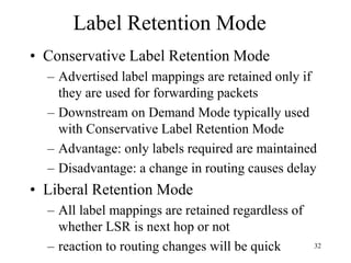 32
Label Retention Mode
• Conservative Label Retention Mode
– Advertised label mappings are retained only if
they are used for forwarding packets
– Downstream on Demand Mode typically used
with Conservative Label Retention Mode
– Advantage: only labels required are maintained
– Disadvantage: a change in routing causes delay
• Liberal Retention Mode
– All label mappings are retained regardless of
whether LSR is next hop or not
– reaction to routing changes will be quick
 