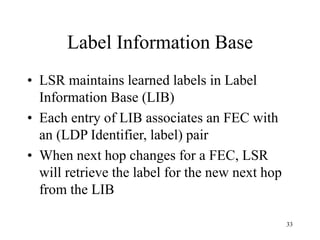 33
Label Information Base
• LSR maintains learned labels in Label
Information Base (LIB)
• Each entry of LIB associates an FEC with
an (LDP Identifier, label) pair
• When next hop changes for a FEC, LSR
will retrieve the label for the new next hop
from the LIB
 