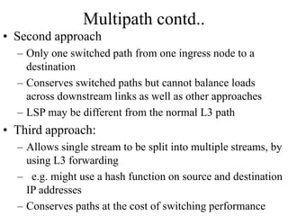 Multipath contd..
• Second approach
– Only one switched path from one ingress node to a
destination
– Conserves switched paths but cannot balance loads
across downstream links as well as other approaches
– LSP may be different from the normal L3 path
• Third approach:
– Allows single stream to be split into multiple streams, by
using L3 forwarding
– e.g. might use a hash function on source and destination
IP addresses
– Conserves paths at the cost of switching performance
 