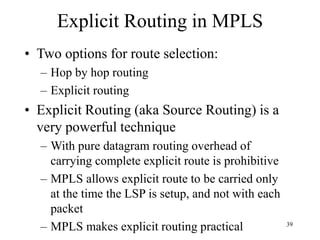 39
Explicit Routing in MPLS
• Two options for route selection:
– Hop by hop routing
– Explicit routing
• Explicit Routing (aka Source Routing) is a
very powerful technique
– With pure datagram routing overhead of
carrying complete explicit route is prohibitive
– MPLS allows explicit route to be carried only
at the time the LSP is setup, and not with each
packet
– MPLS makes explicit routing practical
 
