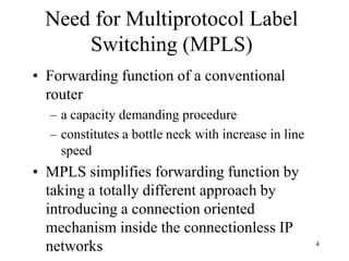 4
Need for Multiprotocol Label
Switching (MPLS)
• Forwarding function of a conventional
router
– a capacity demanding procedure
– constitutes a bottle neck with increase in line
speed
• MPLS simplifies forwarding function by
taking a totally different approach by
introducing a connection oriented
mechanism inside the connectionless IP
networks
 
