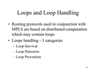 41
Loops and Loop Handling
• Routing protocols used in conjunction with
MPLS are based on distributed computation
which may contain loops
• Loops handling - 3 categories
– Loop Survival
– Loop Detection
– Loop Prevention
 