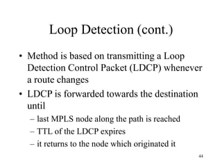 44
Loop Detection (cont.)
• Method is based on transmitting a Loop
Detection Control Packet (LDCP) whenever
a route changes
• LDCP is forwarded towards the destination
until
– last MPLS node along the path is reached
– TTL of the LDCP expires
– it returns to the node which originated it
 