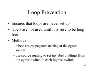 45
Loop Prevention
• Ensures that loops are never set up
• labels are not used until it is sure to be loop
free
• Methods
– labels are propagated starting at the egress
switch
– use source routing to set up label bindings from
the egress switch to each ingress switch
 