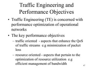 47
Traffic Engineering and
Performance Objectives
• Traffic Engineering (TE) is concerned with
performance optimization of operational
networks
• The key performance objectives
– traffic oriented - aspects that enhance the QoS
of traffic streams e.g minimization of packet
loss
– resource oriented - aspects that pertain to the
optimization of resource utilization e.g
efficient management of bandwidth
 
