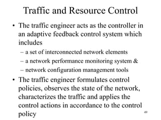 49
Traffic and Resource Control
• The traffic engineer acts as the controller in
an adaptive feedback control system which
includes
– a set of interconnected network elements
– a network performance monitoring system &
– network configuration management tools
• The traffic engineer formulates control
policies, observes the state of the network,
characterizes the traffic and applies the
control actions in accordance to the control
policy
 