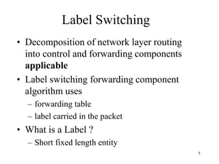 5
Label Switching
• Decomposition of network layer routing
into control and forwarding components
applicable
• Label switching forwarding component
algorithm uses
– forwarding table
– label carried in the packet
• What is a Label ?
– Short fixed length entity
 