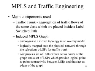 50
MPLS and Traffic Engineering
• Main components used
– Traffic Trunk - aggregation of traffic flows of
the same class which are placed inside a Label
Switched Path
– Induced MPLS Graph
• analogous to a virtual topology in an overlay model
• logically mapped onto the physical network through
the selections o LSPs for traffic trunk
• comprises a set of LSRs which act as nodes of the
graph and a set of LSPs which provide logical point
to point connectivity between LSRs and thus act as
edges of the graph
 