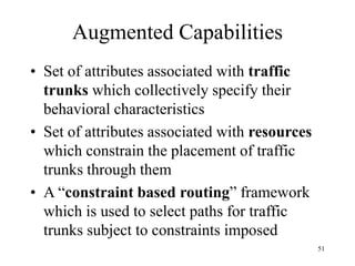 51
Augmented Capabilities
• Set of attributes associated with traffic
trunks which collectively specify their
behavioral characteristics
• Set of attributes associated with resources
which constrain the placement of traffic
trunks through them
• A “constraint based routing” framework
which is used to select paths for traffic
trunks subject to constraints imposed
 