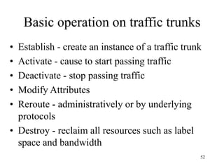 52
Basic operation on traffic trunks
• Establish - create an instance of a traffic trunk
• Activate - cause to start passing traffic
• Deactivate - stop passing traffic
• Modify Attributes
• Reroute - administratively or by underlying
protocols
• Destroy - reclaim all resources such as label
space and bandwidth
 