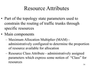 54
Resource Attributes
• Part of the topology state parameters used to
constrain the routing of traffic trunks through
specific resources
• Main components
– Maximum Allocation Multiplier (MAM) -
administratively configured to determine the proportion
of resource available for allocation
– Resource Class Attribute - administratively assigned
parameters which express some notion of “Class” for
resources
 