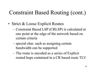56
Constraint Based Routing (cont.)
• Strict & Loose Explicit Routes
– Constraint Based LSP (CRLSP) is calculated at
one point at the edge of the network based on
certain criteria
– special char. such as assigning certain
bandwidth can be supported
– The route is encoded as a series of Explicit
routed hops contained in a CR based route TLV
 