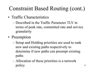 57
Constraint Based Routing (cont.)
• Traffic Characteristics
– Described in the Traffic Parameter TLV in
terms of peak rate, committed rate and service
granularity
• Preemption
– Setup and Holding priorities are used to rank
new and existing paths respectively to
determine if new paths can preempt existing
paths
– Allocation of these priorities is a network
policy
 