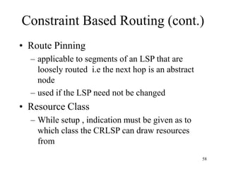 58
Constraint Based Routing (cont.)
• Route Pinning
– applicable to segments of an LSP that are
loosely routed i.e the next hop is an abstract
node
– used if the LSP need not be changed
• Resource Class
– While setup , indication must be given as to
which class the CRLSP can draw resources
from
 