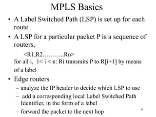 6
MPLS Basics
• A Label Switched Path (LSP) is set up for each
route
• A LSP for a particular packet P is a sequence of
routers,
<R1,R2………..Rn>
for all i, 1< i < n: Ri transmits P to R[i+1] by means
of a label
• Edge routers
– analyze the IP header to decide which LSP to use
– add a corresponding local Label Switched Path
Identifier, in the form of a label
– forward the packet to the next hop
 