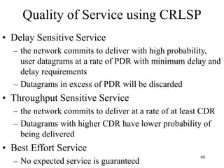 60
Quality of Service using CRLSP
• Delay Sensitive Service
– the network commits to deliver with high probability,
user datagrams at a rate of PDR with minimum delay and
delay requirements
– Datagrams in excess of PDR will be discarded
• Throughput Sensitive Service
– the network commits to deliver at a rate of at least CDR
– Datagrams with higher CDR have lower probability of
being delivered
• Best Effort Service
– No expected service is guaranteed
 