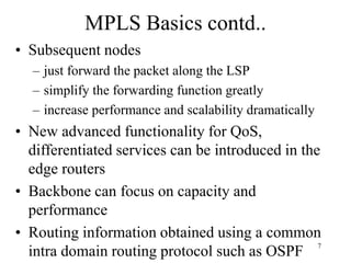 7
MPLS Basics contd..
• Subsequent nodes
– just forward the packet along the LSP
– simplify the forwarding function greatly
– increase performance and scalability dramatically
• New advanced functionality for QoS,
differentiated services can be introduced in the
edge routers
• Backbone can focus on capacity and
performance
• Routing information obtained using a common
intra domain routing protocol such as OSPF
 