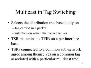 74
Multicast in Tag Switching
• Selects the distribution tree based only on
– tag carried in a packet
– interface on which the packet arrives
• TSR maintains its TFIB on a per interface
basis
• TSRs connected to a common sub-network
agree among themselves on a common tag
associated with a particular multicast tree
 