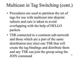 75
Multicast in Tag Switching (cont.)
• Procedures are used to partition the set of
tags for use with multicast into disjoint
subsets and care is taken to avoid
overlapping with the help of HELLO
packets
• TSR connected to a common sub-network
and those which are a part of the same
distribution tree elect one TSR that will
create the tag bindings and distribute them
and any TSR can join the group using the
JOIN command
 