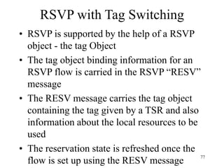 77
RSVP with Tag Switching
• RSVP is supported by the help of a RSVP
object - the tag Object
• The tag object binding information for an
RSVP flow is carried in the RSVP “RESV”
message
• The RESV message carries the tag object
containing the tag given by a TSR and also
information about the local resources to be
used
• The reservation state is refreshed once the
flow is set up using the RESV message
 