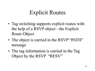78
Explicit Routes
• Tag switching supports explicit routes with
the help of a RSVP object - the Explicit
Route Object
• The object is carried in the RSVP “PATH”
message
• The tag information is carried in the Tag
Object by the RSVP “RESV”
 