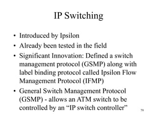 79
IP Switching
• Introduced by Ipsilon
• Already been tested in the field
• Significant Innovation: Defined a switch
management protocol (GSMP) along with
label binding protocol called Ipsilon Flow
Management Protocol (IFMP)
• General Switch Management Protocol
(GSMP) - allows an ATM switch to be
controlled by an “IP switch controller”
 