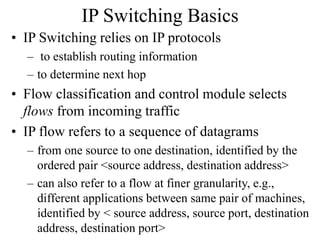 IP Switching Basics
• IP Switching relies on IP protocols
– to establish routing information
– to determine next hop
• Flow classification and control module selects
flows from incoming traffic
• IP flow refers to a sequence of datagrams
– from one source to one destination, identified by the
ordered pair <source address, destination address>
– can also refer to a flow at finer granularity, e.g.,
different applications between same pair of machines,
identified by < source address, source port, destination
address, destination port>
 