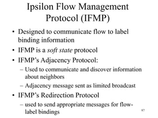 87
Ipsilon Flow Management
Protocol (IFMP)
• Designed to communicate flow to label
binding information
• IFMP is a soft state protocol
• IFMP’s Adjacency Protocol:
– Used to communicate and discover information
about neighbors
– Adjacency message sent as limited broadcast
• IFMP’s Redirection Protocol
– used to send appropriate messages for flow-
label bindings
 