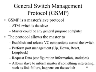 91
General Switch Management
Protocol (GSMP)
• GSMP is a master/slave protocol
– ATM switch is the slave
– Master could be any general purpose computer
• The protocol allows the master to
– Establish and release VC connections across the switch
– Perform port management (Up, Down, Reset,
Loopback)
– Request Data (configuration information, statistics)
– Allows slave to inform master if something interesting,
such as link failure, happens on the switch
 