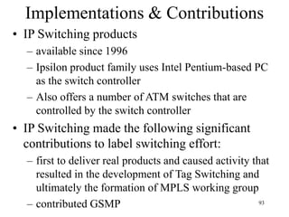 93
Implementations & Contributions
• IP Switching products
– available since 1996
– Ipsilon product family uses Intel Pentium-based PC
as the switch controller
– Also offers a number of ATM switches that are
controlled by the switch controller
• IP Switching made the following significant
contributions to label switching effort:
– first to deliver real products and caused activity that
resulted in the development of Tag Switching and
ultimately the formation of MPLS working group
– contributed GSMP
 