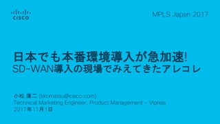 小松 康二 (kkomatsu@cisco.com)
Technical Marketing Engineer, Product Management - Viptela
2017年11月1日
MPLS Japan 2017
日本でも本番環境導入が急加速!
SD-WAN導入の現場でみえてきたアレコレ
 