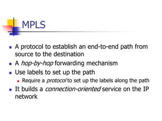 MPLS
 A protocol to establish an end-to-end path from
source to the destination
 A hop-by-hop forwarding mechanism
 Use labels to set up the path
 Require a protocol to set up the labels along the path
 It builds a connection-oriented service on the IP
network
 