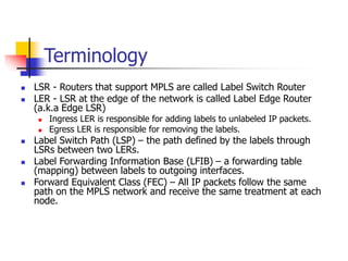 Terminology
 LSR - Routers that support MPLS are called Label Switch Router
 LER - LSR at the edge of the network is called Label Edge Router
(a.k.a Edge LSR)
 Ingress LER is responsible for adding labels to unlabeled IP packets.
 Egress LER is responsible for removing the labels.
 Label Switch Path (LSP) – the path defined by the labels through
LSRs between two LERs.
 Label Forwarding Information Base (LFIB) – a forwarding table
(mapping) between labels to outgoing interfaces.
 Forward Equivalent Class (FEC) – All IP packets follow the same
path on the MPLS network and receive the same treatment at each
node.
 