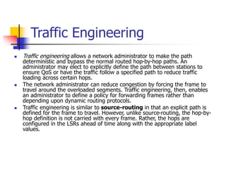 Traffic Engineering
 Traffic engineering allows a network administrator to make the path
deterministic and bypass the normal routed hop-by-hop paths. An
administrator may elect to explicitly define the path between stations to
ensure QoS or have the traffic follow a specified path to reduce traffic
loading across certain hops.
 The network administrator can reduce congestion by forcing the frame to
travel around the overloaded segments. Traffic engineering, then, enables
an administrator to define a policy for forwarding frames rather than
depending upon dynamic routing protocols.
 Traffic engineering is similar to source-routing in that an explicit path is
defined for the frame to travel. However, unlike source-routing, the hop-by-
hop definition is not carried with every frame. Rather, the hops are
configured in the LSRs ahead of time along with the appropriate label
values.
 