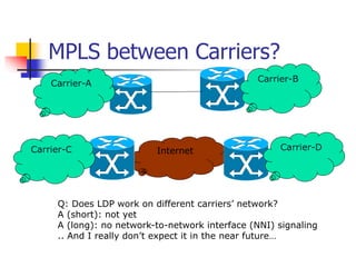 Internet
MPLS between Carriers?
Carrier-A
Carrier-B
Carrier-C Carrier-D
Q: Does LDP work on different carriers’ network?
A (short): not yet
A (long): no network-to-network interface (NNI) signaling
.. And I really don’t expect it in the near future…
 