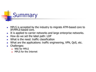 Summary
 MPLS is accepted by the industry to migrate ATM-based core to
IP/MPLS-based core.
 It is applied to carrier networks and large enterprise networks.
 How do we set the label path: LDP
 What is the need: traffic classification
 What are the applications: traffic engineering, VPN, QoS, etc.
 Challenges:
 NNI for MPLS
 MPLS for the Internet
 
