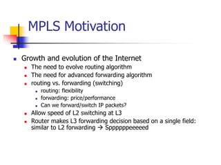 MPLS Motivation
 Growth and evolution of the Internet
 The need to evolve routing algorithm
 The need for advanced forwarding algorithm
 routing vs. forwarding (switching)
 routing: flexibility
 forwarding: price/performance
 Can we forward/switch IP packets?
 Allow speed of L2 switching at L3
 Router makes L3 forwarding decision based on a single field:
similar to L2 forwarding  Sppppppeeeeed
 