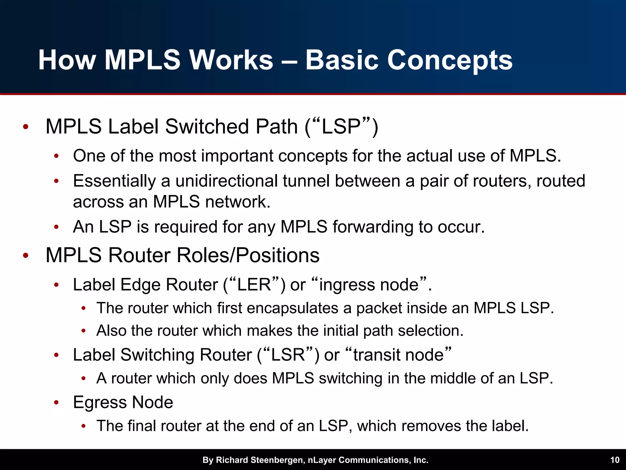 How MPLS Works – Basic Concepts
• MPLS Label Switched Path (“LSP”)
• One of the most important concepts for the actual use of MPLS.
• Essentially a unidirectional tunnel between a pair of routers, routed
across an MPLS network.
• An LSP is required for any MPLS forwarding to occur.
• MPLS Router Roles/Positions
• Label Edge Router (“LER”) or “ingress node”.
• The router which first encapsulates a packet inside an MPLS LSP.
• Also the router which makes the initial path selection.
• Label Switching Router (“LSR”) or “transit node”
• A router which only does MPLS switching in the middle of an LSP.
• Egress Node
• The final router at the end of an LSP, which removes the label.
By Richard Steenbergen, nLayer Communications, Inc. 10
 