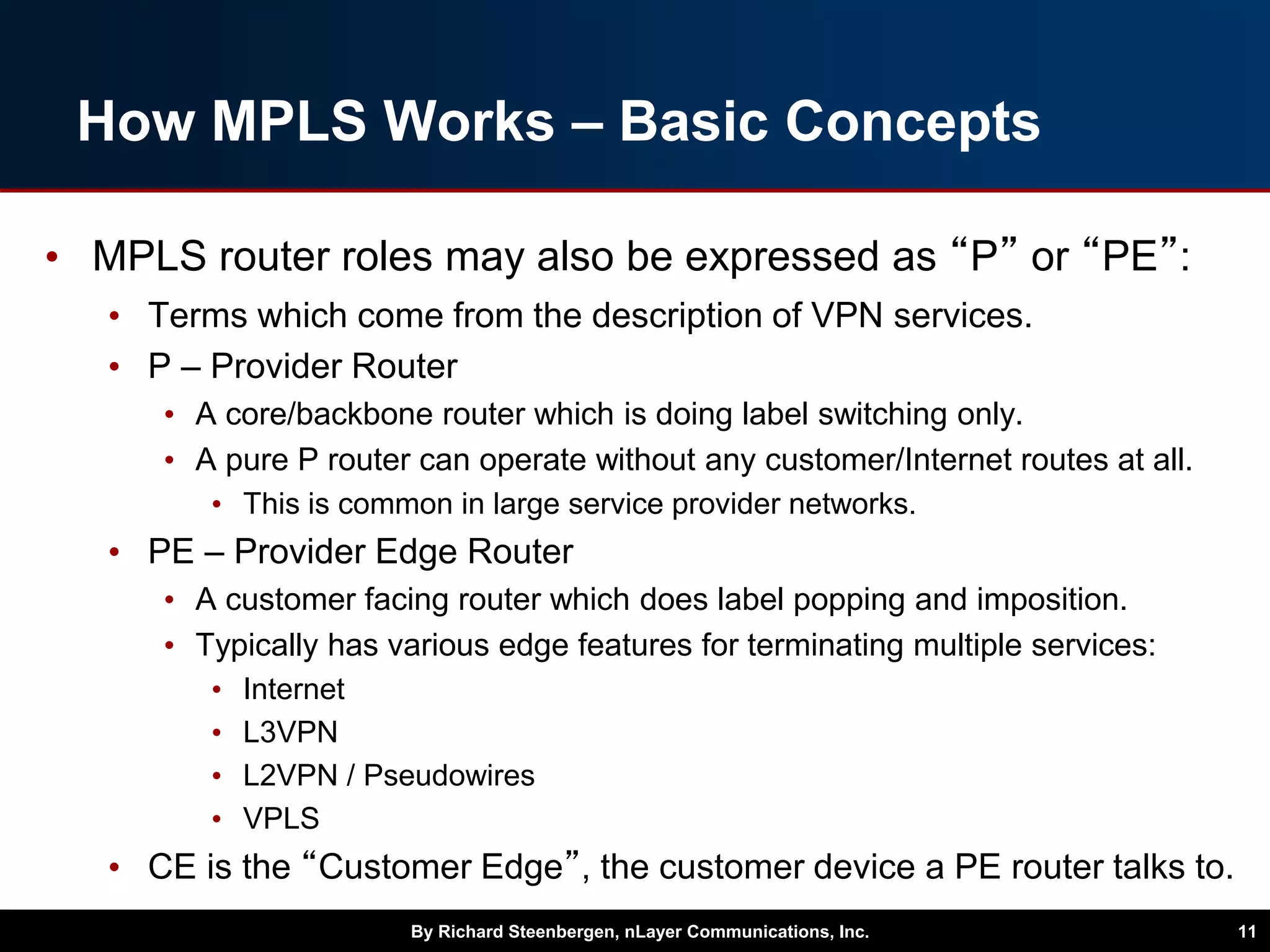 How MPLS Works – Basic Concepts
• MPLS router roles may also be expressed as “P” or “PE”:
• Terms which come from the description of VPN services.
• P – Provider Router
• A core/backbone router which is doing label switching only.
• A pure P router can operate without any customer/Internet routes at all.
• This is common in large service provider networks.
• PE – Provider Edge Router
• A customer facing router which does label popping and imposition.
• Typically has various edge features for terminating multiple services:
• Internet
• L3VPN
• L2VPN / Pseudowires
• VPLS
• CE is the “Customer Edge”, the customer device a PE router talks to.
By Richard Steenbergen, nLayer Communications, Inc. 11
 