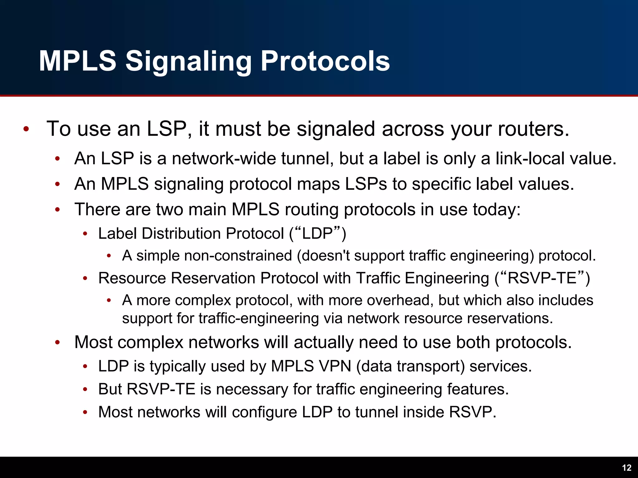 MPLS Signaling Protocols
• To use an LSP, it must be signaled across your routers.
• An LSP is a network-wide tunnel, but a label is only a link-local value.
• An MPLS signaling protocol maps LSPs to specific label values.
• There are two main MPLS routing protocols in use today:
• Label Distribution Protocol (“LDP”)
• A simple non-constrained (doesn't support traffic engineering) protocol.
• Resource Reservation Protocol with Traffic Engineering (“RSVP-TE”)
• A more complex protocol, with more overhead, but which also includes
support for traffic-engineering via network resource reservations.
• Most complex networks will actually need to use both protocols.
• LDP is typically used by MPLS VPN (data transport) services.
• But RSVP-TE is necessary for traffic engineering features.
• Most networks will configure LDP to tunnel inside RSVP.
12
 