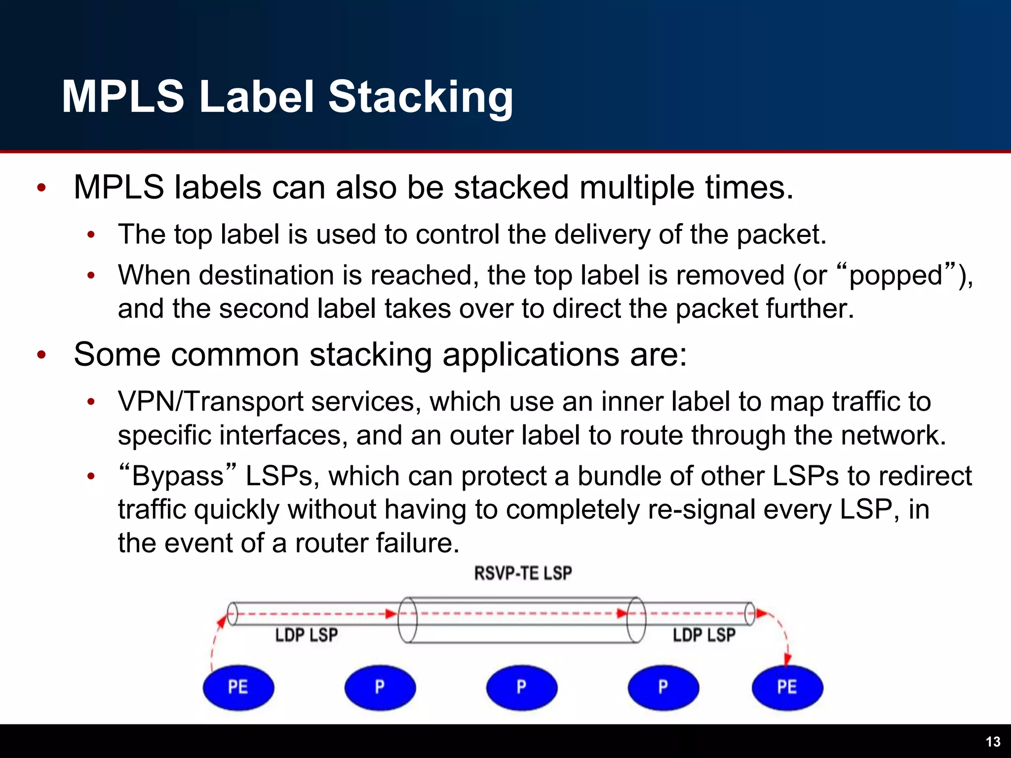 MPLS Label Stacking
• MPLS labels can also be stacked multiple times.
• The top label is used to control the delivery of the packet.
• When destination is reached, the top label is removed (or “popped”),
and the second label takes over to direct the packet further.
• Some common stacking applications are:
• VPN/Transport services, which use an inner label to map traffic to
specific interfaces, and an outer label to route through the network.
• “Bypass” LSPs, which can protect a bundle of other LSPs to redirect
traffic quickly without having to completely re-signal every LSP, in
the event of a router failure.
13
 