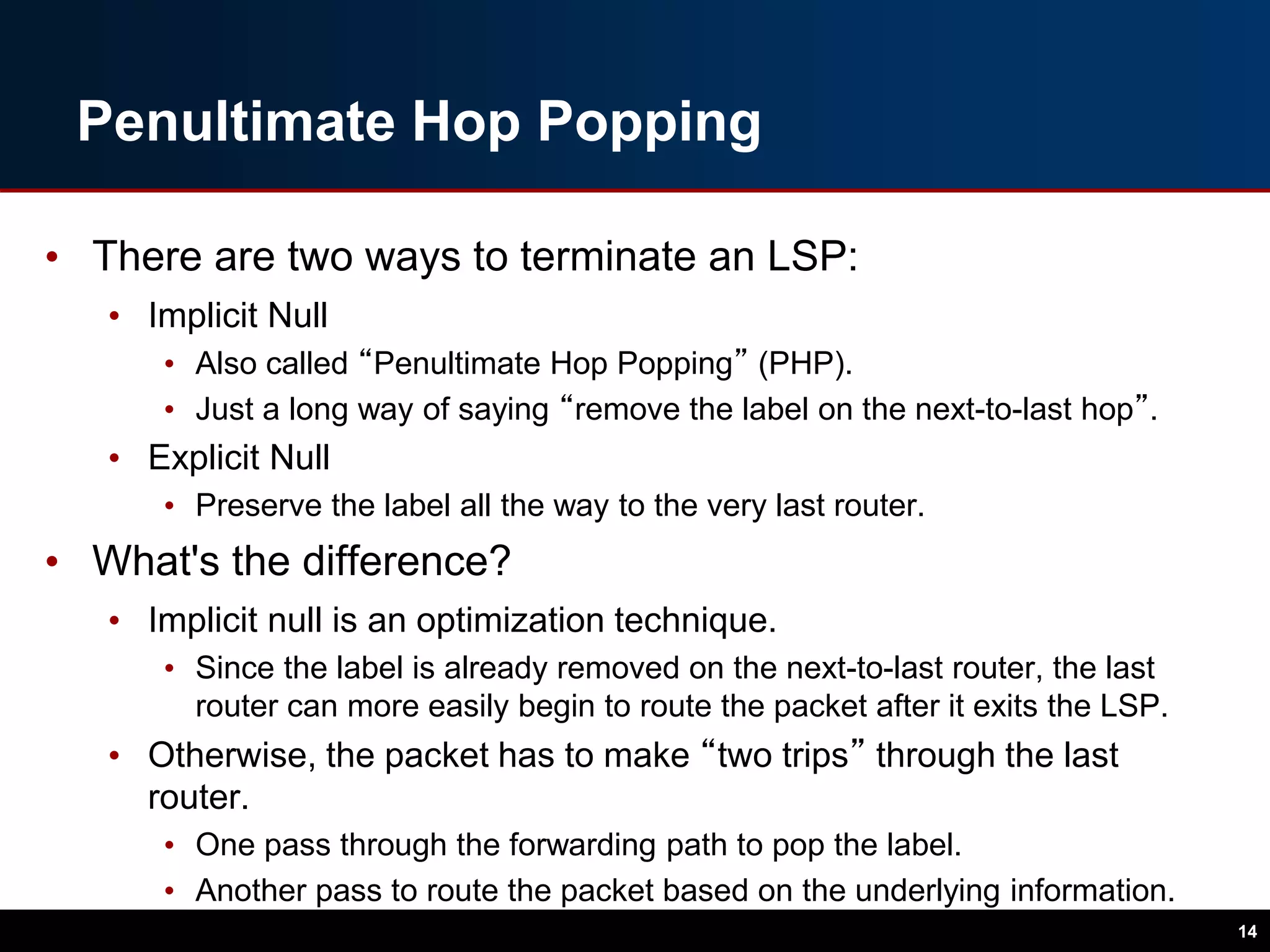 Penultimate Hop Popping
• There are two ways to terminate an LSP:
• Implicit Null
• Also called “Penultimate Hop Popping” (PHP).
• Just a long way of saying “remove the label on the next-to-last hop”.
• Explicit Null
• Preserve the label all the way to the very last router.
• What's the difference?
• Implicit null is an optimization technique.
• Since the label is already removed on the next-to-last router, the last
router can more easily begin to route the packet after it exits the LSP.
• Otherwise, the packet has to make “two trips” through the last
router.
• One pass through the forwarding path to pop the label.
• Another pass to route the packet based on the underlying information.
14
 