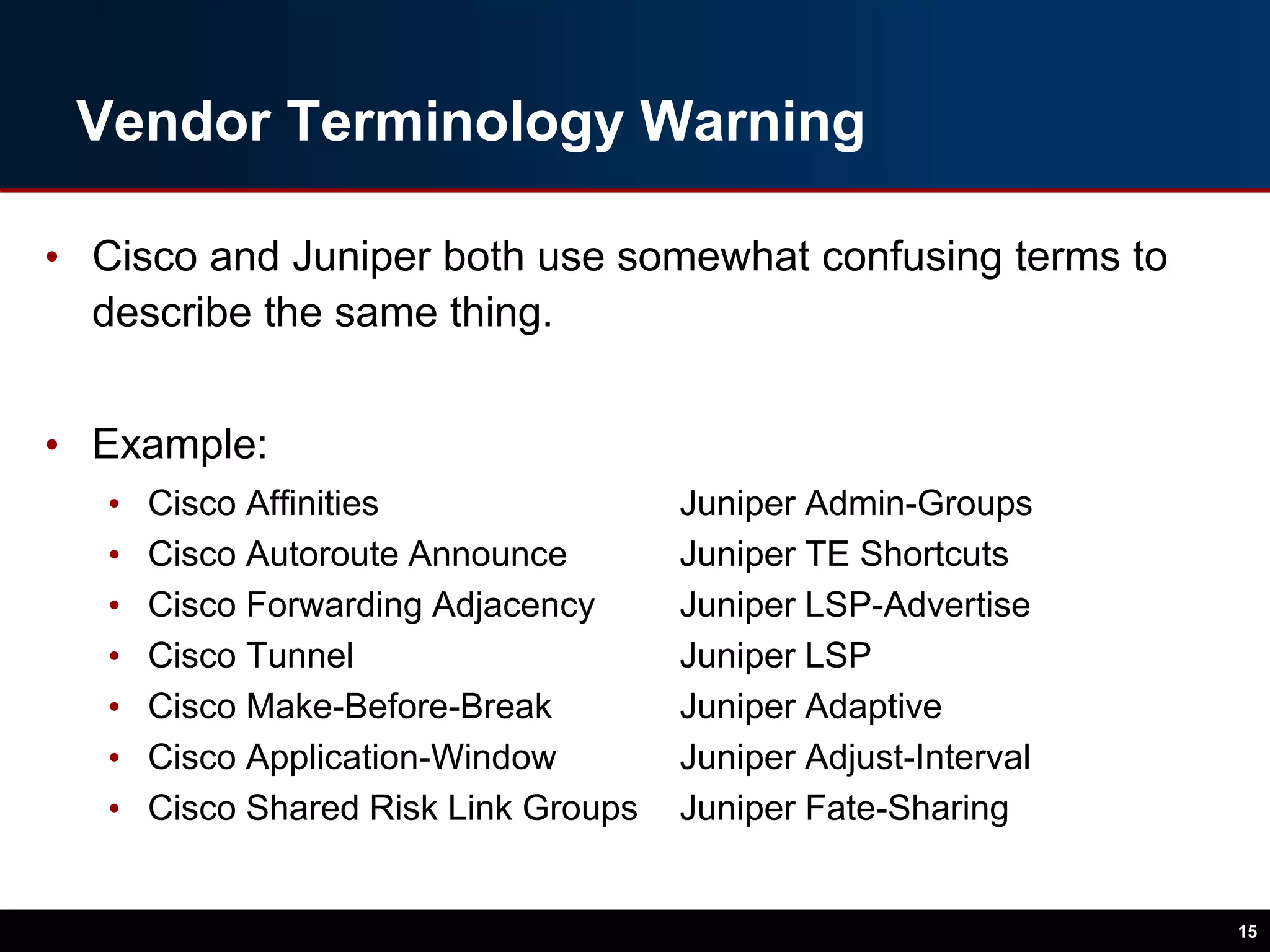 Vendor Terminology Warning
• Cisco and Juniper both use somewhat confusing terms to
describe the same thing.
• Example:
• Cisco Affinities Juniper Admin-Groups
• Cisco Autoroute Announce Juniper TE Shortcuts
• Cisco Forwarding Adjacency Juniper LSP-Advertise
• Cisco Tunnel Juniper LSP
• Cisco Make-Before-Break Juniper Adaptive
• Cisco Application-Window Juniper Adjust-Interval
• Cisco Shared Risk Link Groups Juniper Fate-Sharing
15
 