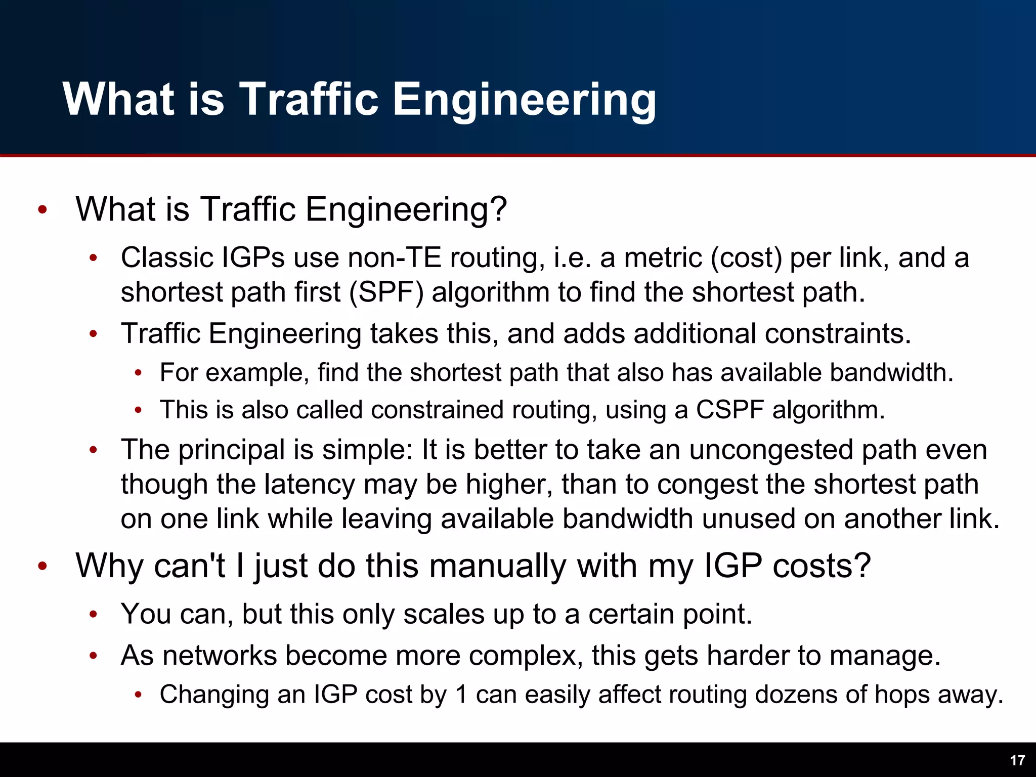 What is Traffic Engineering
• What is Traffic Engineering?
• Classic IGPs use non-TE routing, i.e. a metric (cost) per link, and a
shortest path first (SPF) algorithm to find the shortest path.
• Traffic Engineering takes this, and adds additional constraints.
• For example, find the shortest path that also has available bandwidth.
• This is also called constrained routing, using a CSPF algorithm.
• The principal is simple: It is better to take an uncongested path even
though the latency may be higher, than to congest the shortest path
on one link while leaving available bandwidth unused on another link.
• Why can't I just do this manually with my IGP costs?
• You can, but this only scales up to a certain point.
• As networks become more complex, this gets harder to manage.
• Changing an IGP cost by 1 can easily affect routing dozens of hops away.
17
 