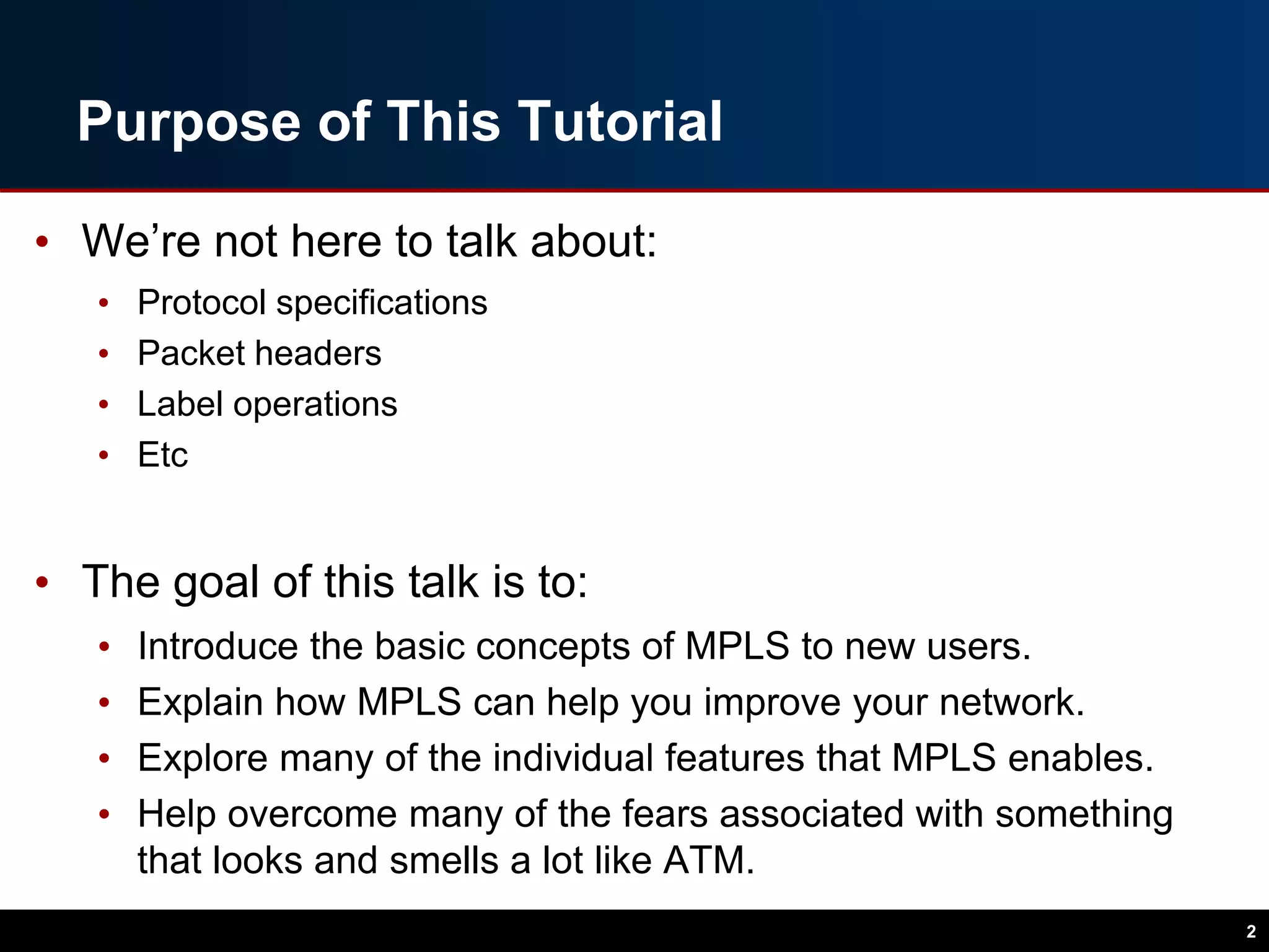 Purpose of This Tutorial
• We’re not here to talk about:
• Protocol specifications
• Packet headers
• Label operations
• Etc
• The goal of this talk is to:
• Introduce the basic concepts of MPLS to new users.
• Explain how MPLS can help you improve your network.
• Explore many of the individual features that MPLS enables.
• Help overcome many of the fears associated with something
that looks and smells a lot like ATM.
2
 