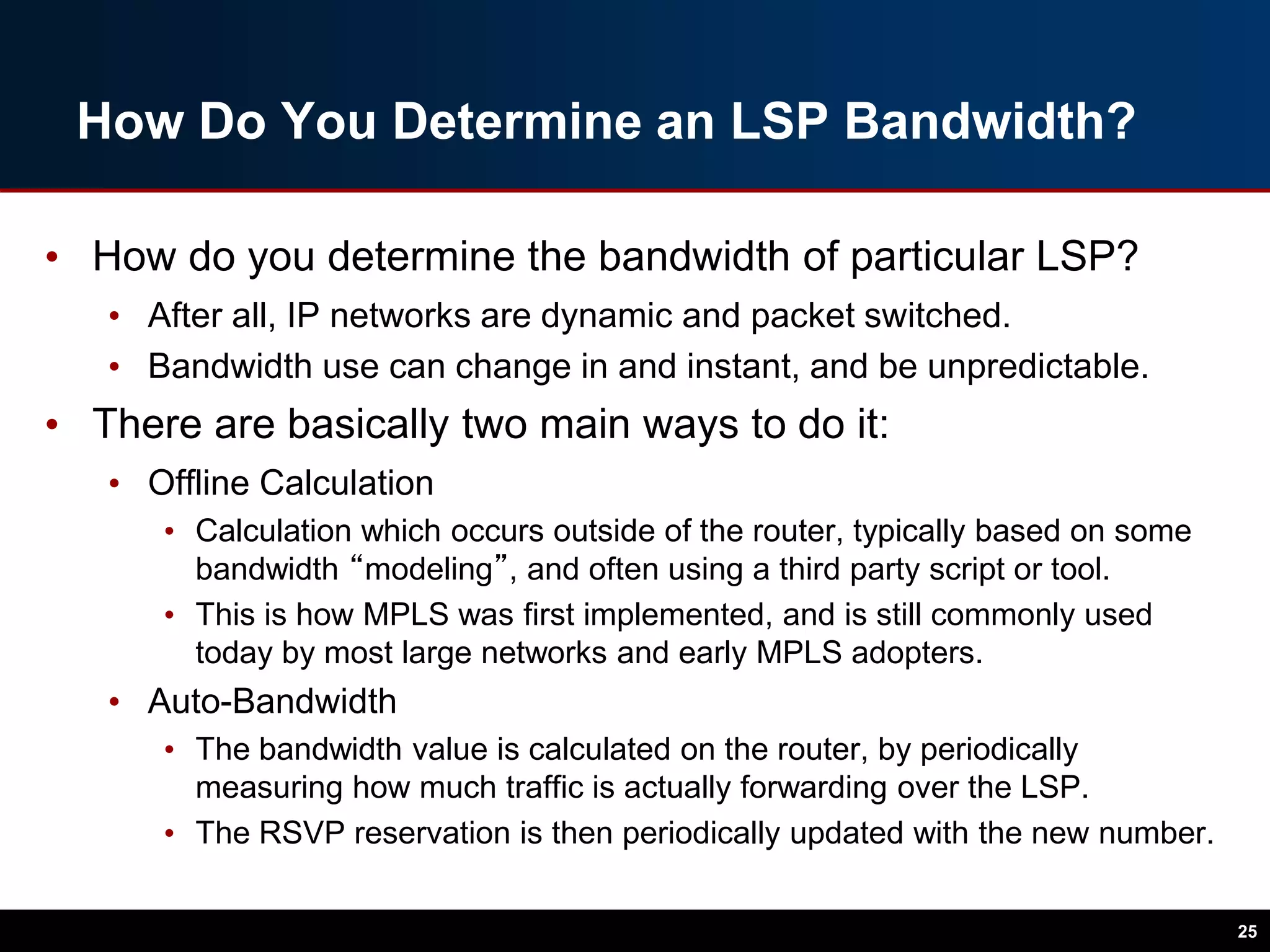 How Do You Determine an LSP Bandwidth?
• How do you determine the bandwidth of particular LSP?
• After all, IP networks are dynamic and packet switched.
• Bandwidth use can change in and instant, and be unpredictable.
• There are basically two main ways to do it:
• Offline Calculation
• Calculation which occurs outside of the router, typically based on some
bandwidth “modeling”, and often using a third party script or tool.
• This is how MPLS was first implemented, and is still commonly used
today by most large networks and early MPLS adopters.
• Auto-Bandwidth
• The bandwidth value is calculated on the router, by periodically
measuring how much traffic is actually forwarding over the LSP.
• The RSVP reservation is then periodically updated with the new number.
25
 