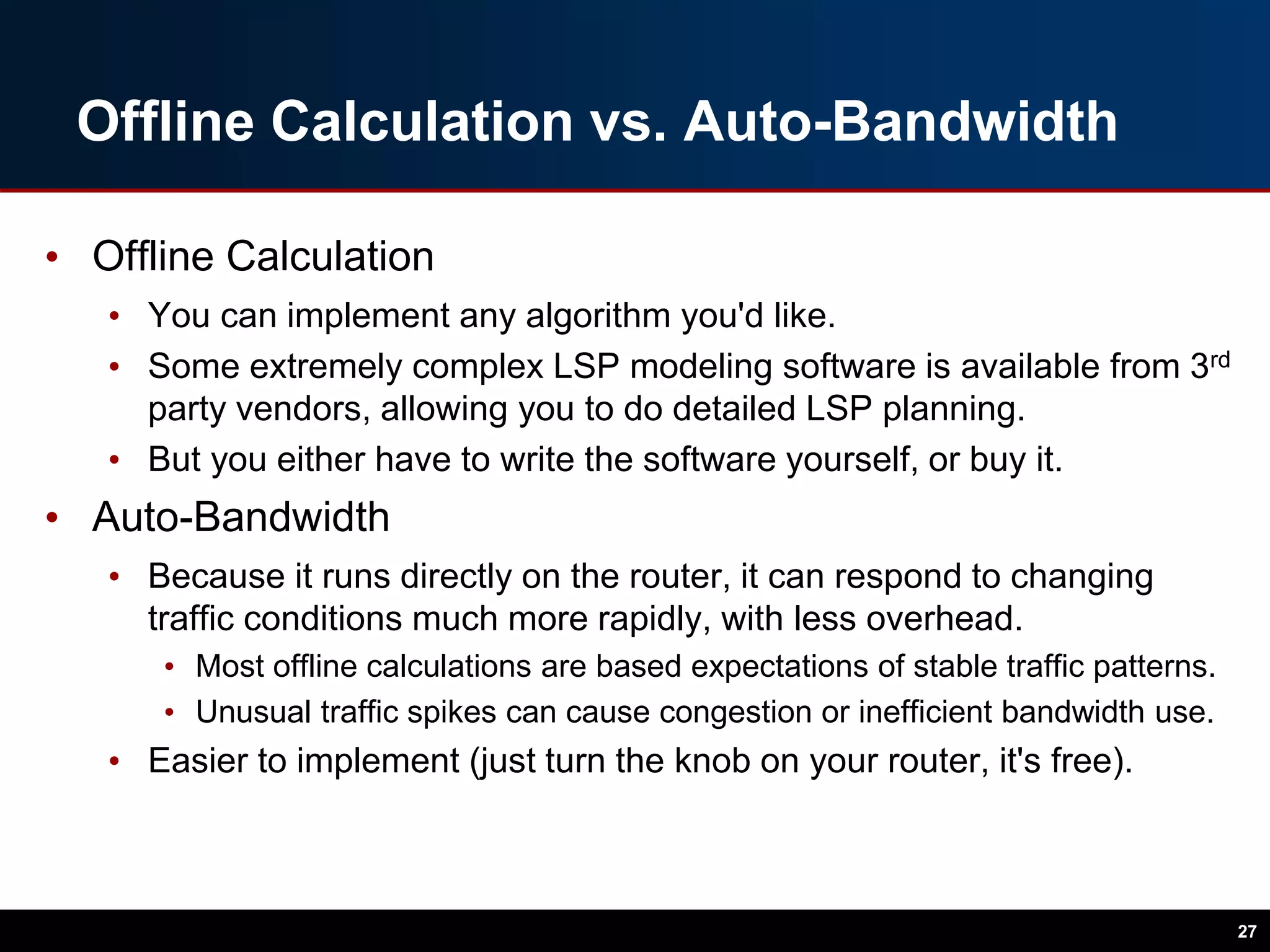 Offline Calculation vs. Auto-Bandwidth
• Offline Calculation
• You can implement any algorithm you'd like.
• Some extremely complex LSP modeling software is available from 3rd
party vendors, allowing you to do detailed LSP planning.
• But you either have to write the software yourself, or buy it.
• Auto-Bandwidth
• Because it runs directly on the router, it can respond to changing
traffic conditions much more rapidly, with less overhead.
• Most offline calculations are based expectations of stable traffic patterns.
• Unusual traffic spikes can cause congestion or inefficient bandwidth use.
• Easier to implement (just turn the knob on your router, it's free).
27
 